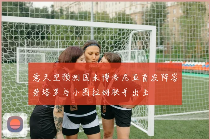 意天空预测国米博洛尼亚首发阵容劳塔罗与小图拉姆联手出击