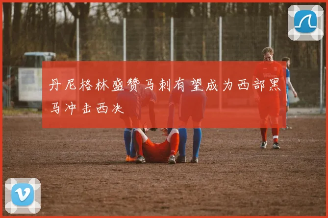 丹尼格林盛赞马刺有望成为西部黑马冲击西决