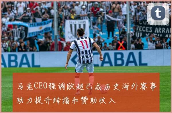 马竞CEO强调欧超已成历史海外赛事助力提升转播和赞助收入