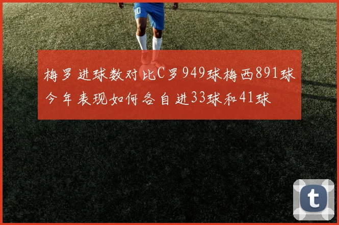 梅罗进球数对比C罗949球梅西891球今年表现如何各自进33球和41球