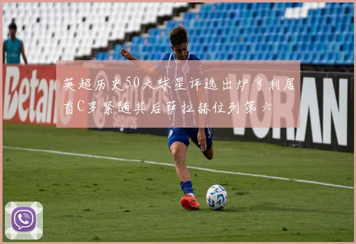 英超历史50大球星评选出炉亨利居首C罗紧随其后萨拉赫位列第六