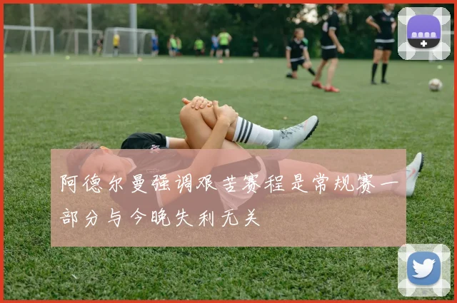 阿德尔曼强调艰苦赛程是常规赛一部分与今晚失利无关
