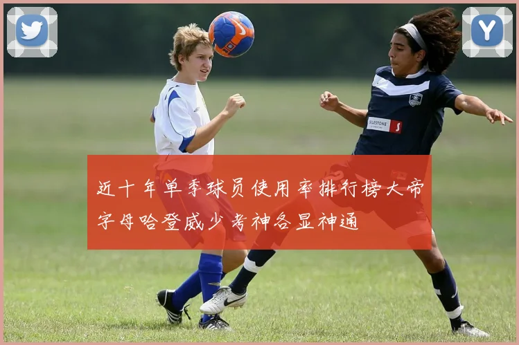 近十年单季球员使用率排行榜大帝字母哈登威少考神各显神通