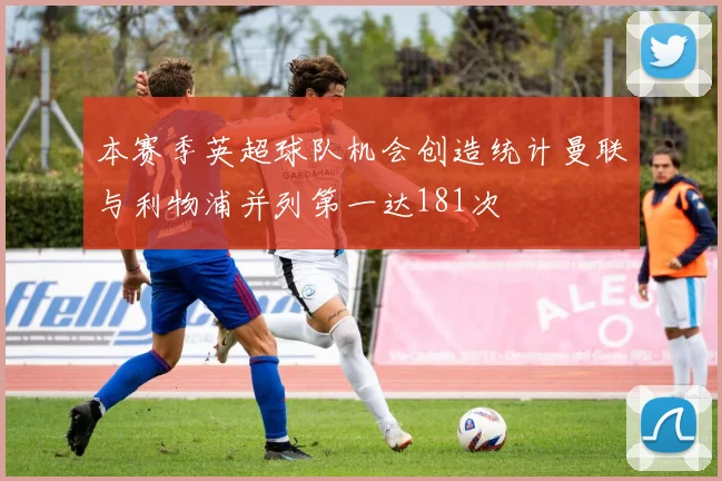 本赛季英超球队机会创造统计曼联与利物浦并列第一达181次