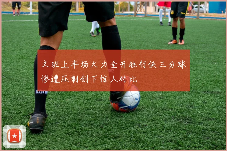 文班上半场火力全开独行侠三分球惨遭压制创下惊人对比