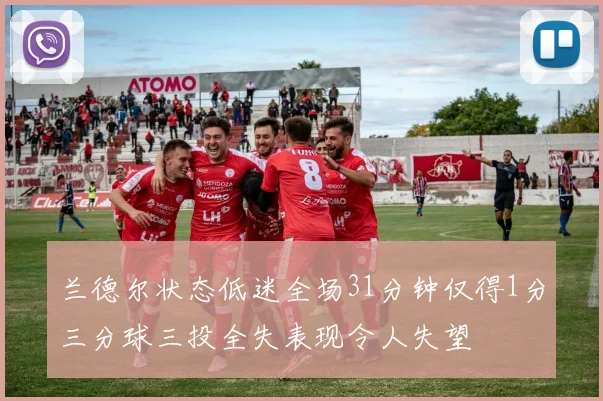 兰德尔状态低迷全场31分钟仅得1分三分球三投全失表现令人失望