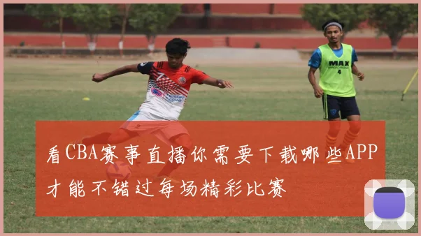 看CBA赛事直播你需要下载哪些APP才能不错过每场精彩比赛