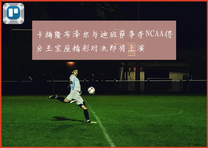 卡梅隆布泽尔与迪班萨争夺NCAA得分王宝座精彩对决即将上演