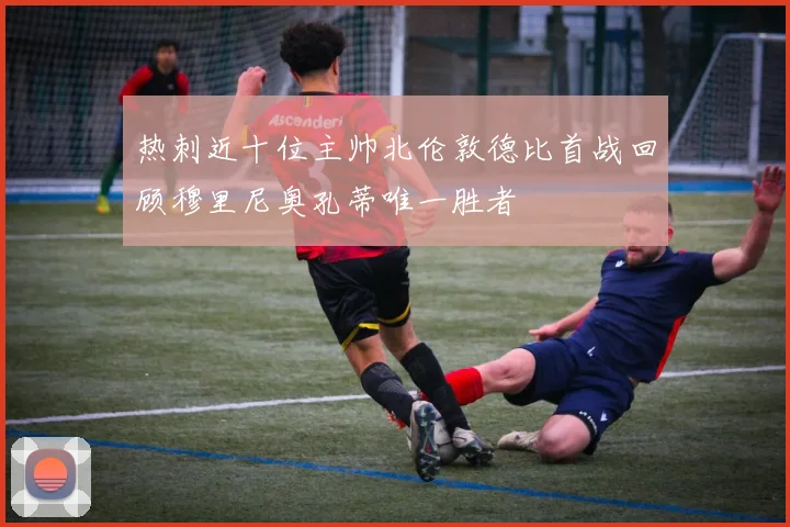 热刺近十位主帅北伦敦德比首战回顾穆里尼奥孔蒂唯一胜者