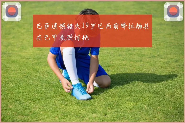 巴萨遗憾错失19岁巴西前锋拉扬其在巴甲表现惊艳