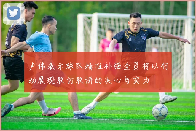 卢伟表示球队精准补强全员将以行动展现敢打敢拼的决心与实力