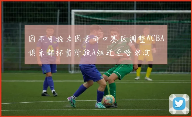 因不可抗力因素海口赛区调整WCBA俱乐部杯首阶段A组迁至哈尔滨