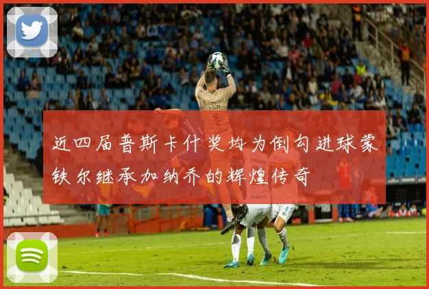 近四届普斯卡什奖均为倒勾进球蒙铁尔继承加纳乔的辉煌传奇
