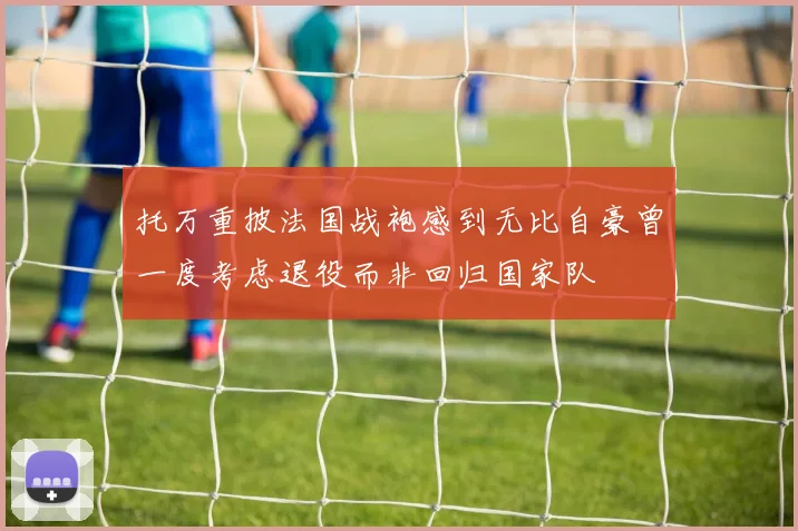 托万重披法国战袍感到无比自豪曾一度考虑退役而非回归国家队