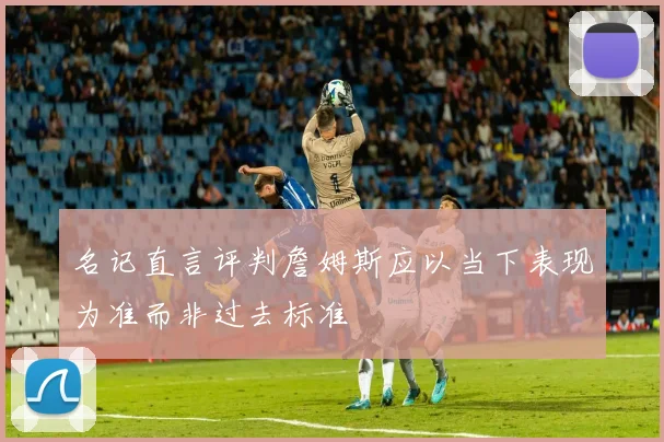 名记直言评判詹姆斯应以当下表现为准而非过去标准