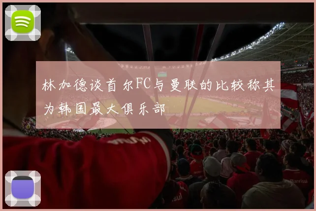 林加德谈首尔FC与曼联的比较称其为韩国最大俱乐部