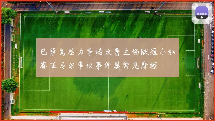 巴萨高层力争诺坎普主场欧冠小组赛亚马尔争议事件属常见摩擦