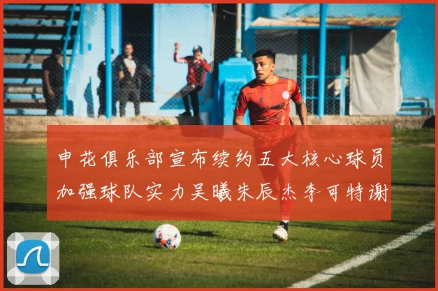 申花俱乐部宣布续约五大核心球员加强球队实力吴曦朱辰杰李可特谢拉马纳法齐续约