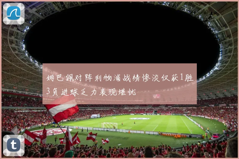 姆巴佩对阵利物浦战绩惨淡仅获1胜3负进球乏力表现堪忧