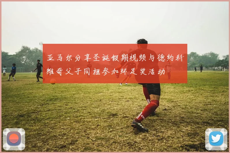 亚马尔分享圣诞假期视频与德约科维奇父子同框参加环足奖活动