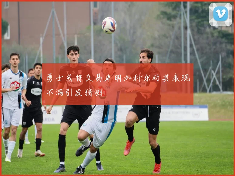 勇士或将交易库明加科尔对其表现不满引发猜测