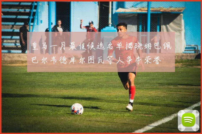 皇马一月最佳候选名单揭晓姆巴佩巴尔韦德库尔图瓦等人争夺荣誉