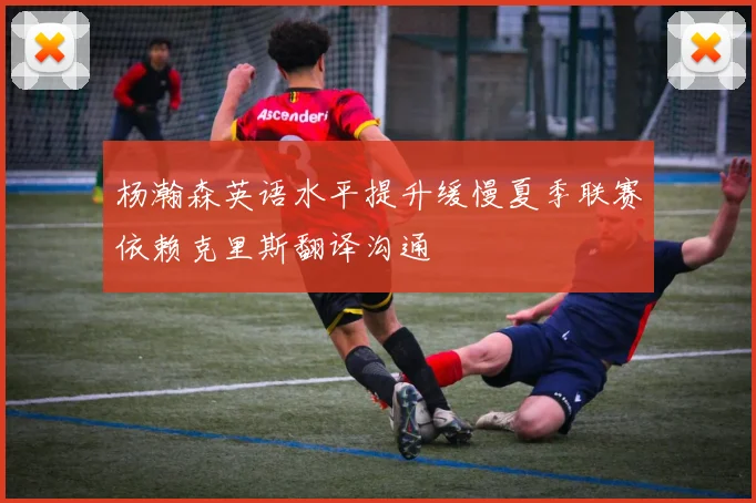 杨瀚森英语水平提升缓慢夏季联赛依赖克里斯翻译沟通