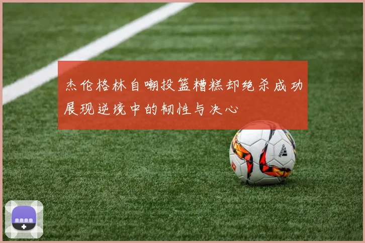杰伦格林自嘲投篮糟糕却绝杀成功展现逆境中的韧性与决心