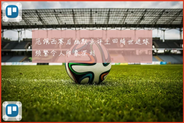 范佩西赛后幽默点评上田绮世进球频繁令人印象深刻