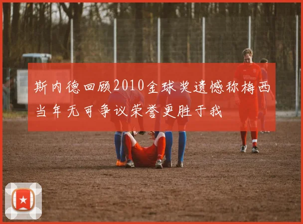 斯内德回顾2010金球奖遗憾称梅西当年无可争议荣誉更胜于我