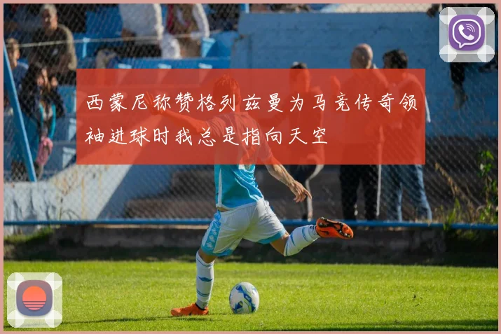 西蒙尼称赞格列兹曼为马竞传奇领袖进球时我总是指向天空