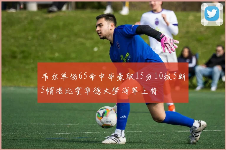 韦尔单场65命中率豪取15分10板5断5帽堪比霍华德大梦海军上将