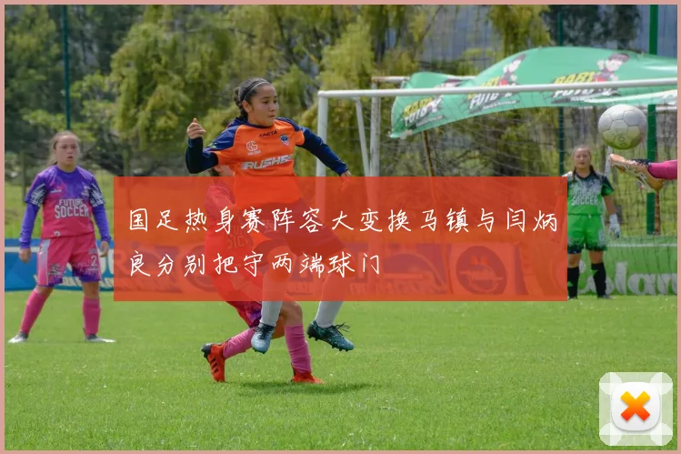 国足热身赛阵容大变换马镇与闫炳良分别把守两端球门