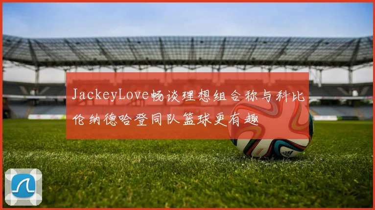 JackeyLove畅谈理想组合称与科比伦纳德哈登同队篮球更有趣