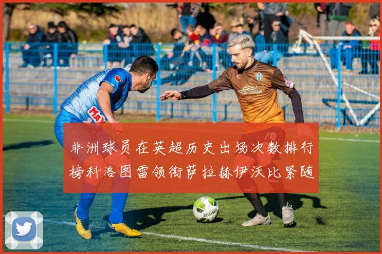 非洲球员在英超历史出场次数排行榜科洛图雷领衔萨拉赫伊沃比紧随其后