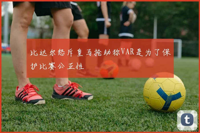 比达尔怒斥皇马抢劫称VAR是为了保护比赛公正性