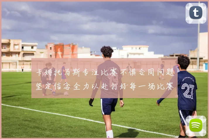 卡姆托马斯专注比赛不惧合同问题坚定信念全力以赴打好每一场比赛