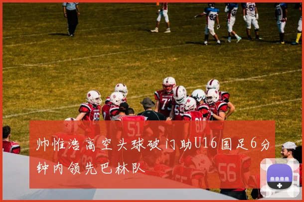 帅惟浩高空头球破门助U16国足6分钟内领先巴林队