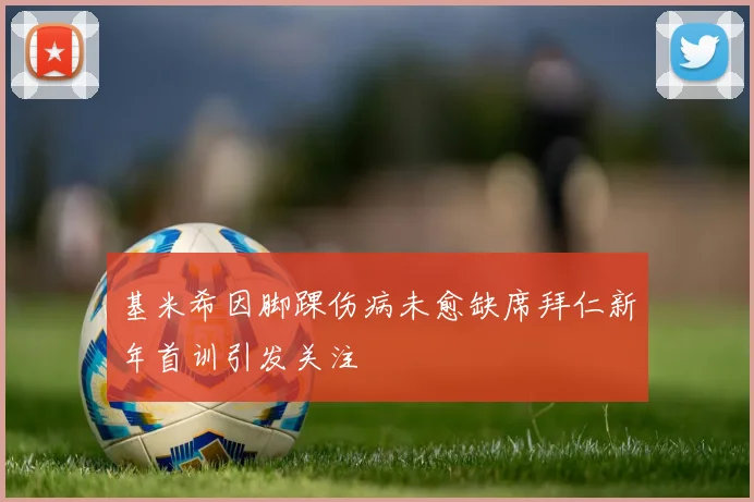 基米希因脚踝伤病未愈缺席拜仁新年首训引发关注